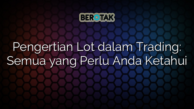 Pengertian Lot dalam Trading: Semua yang Perlu Anda Ketahui