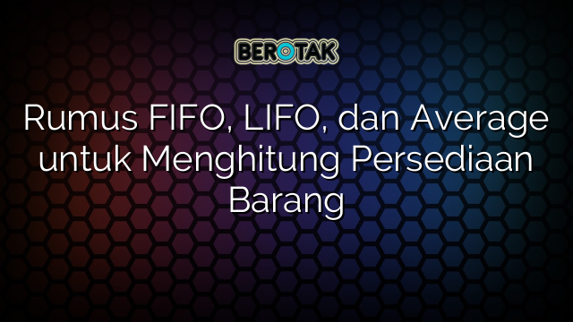 Rumus FIFO, LIFO, dan Average untuk Menghitung Persediaan Barang